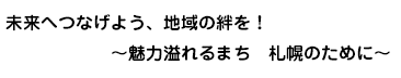 未来へつなげよう、地域の絆を！～魅力溢れるまち　札幌のために～