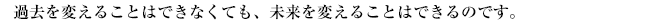 過去を変えることはできなくても、未来を変えることはできるのです。
