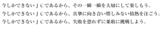 今しかできないＪＣであるから、その一瞬一瞬を大切にして楽しもう。 今しかできないＪＣであるから、真摯に向き合い惜しみない情熱を注ごう。 今しかできないＪＣであるから、失敗を恐れずに果敢に挑戦しよう。