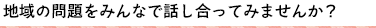 地域の問題をみんなで話し合ってみませんか？