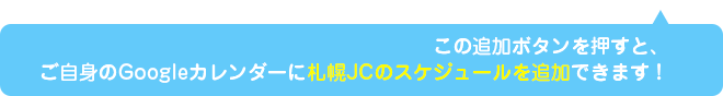 この追加ボタンを押すと、ご自身のGoogleカレンダーに札幌JCのスケジュールを追加できます！