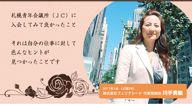 札幌青年会議所（ＪＣ）に入会してみて良かったこと それは自分の仕事に対して色んなヒントが見つかったことです　２０１１年入会 株式会社フェリクシード 代表取締役 川手貴絵
