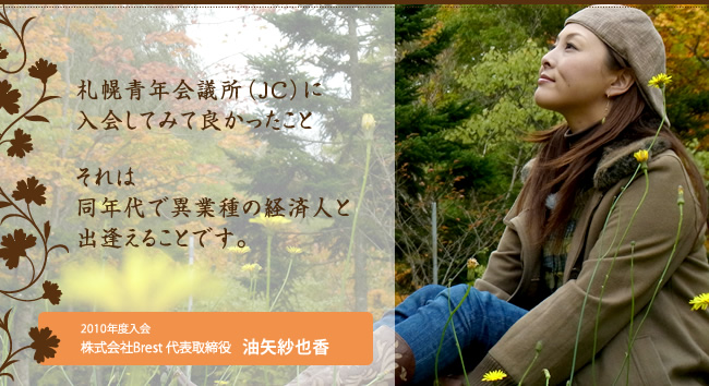 札幌青年会議所（ＪＣ）に入会してみて良かったこと それは同年代で異業種の経済人と出逢えることです。　２０１０年入会株式会社Ｂｒｅｓｔ 代表取締役 油矢紗也香