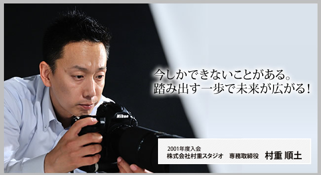 今しかできないことがある。踏み出す一歩で未来が広がる! 2013年卒業 株式会社村重スタジオ 専務取締役 村重 順土